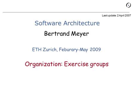 Software Architecture Bertrand Meyer ETH Zurich, Feburary-May 2009 Last update: 2 April 2007 Organization: Exercise groups.
