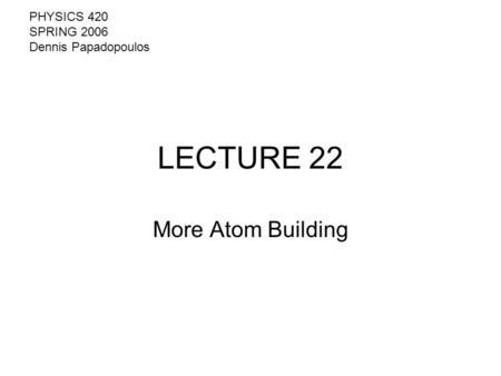 LECTURE 22 More Atom Building PHYSICS 420 SPRING 2006 Dennis Papadopoulos.
