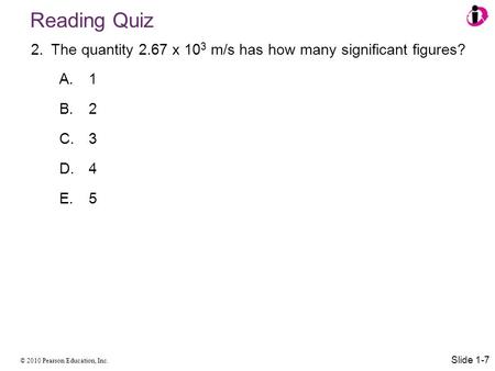 © 2010 Pearson Education, Inc. Reading Quiz 2.The quantity 2.67 x 10 3 m/s has how many significant figures? A. 1 B. 2 C. 3 D. 4 E. 5 Slide 1-7.
