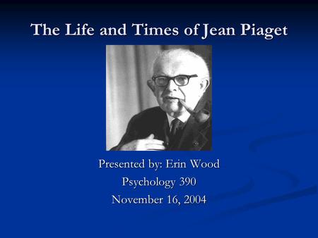 The Life and Times of Jean Piaget Presented by: Erin Wood Psychology 390 November 16, 2004.