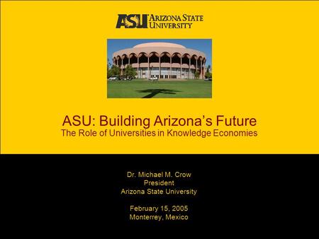 ASU: Building Arizona’s Future The Role of Universities in Knowledge Economies Dr. Michael M. Crow President Arizona State University February 15, 2005.