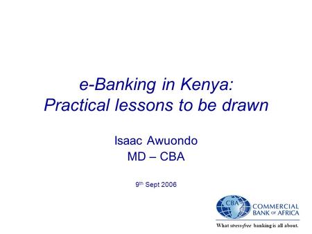 What stress-free banking is all about. e-Banking in Kenya: Practical lessons to be drawn Isaac Awuondo MD – CBA 9 th Sept 2006.