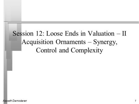 Aswath Damodaran1 Session 12: Loose Ends in Valuation – II Acquisition Ornaments – Synergy, Control and Complexity.