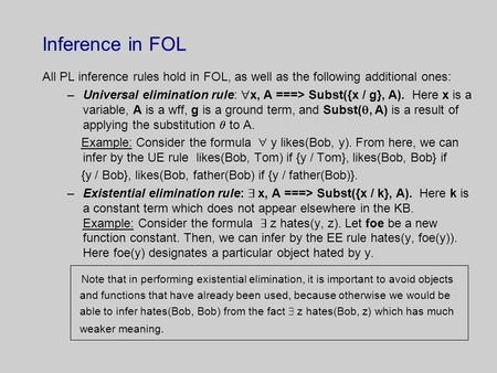 Inference in FOL All PL inference rules hold in FOL, as well as the following additional ones: –Universal elimination rule:  x, A ===> Subst({x / g},