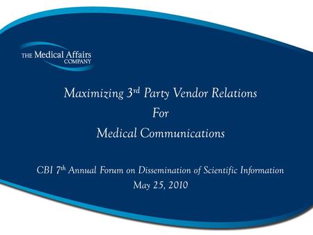 Maximizing 3 rd Party Vendor Relations For Medical Communications CBI 7 th Annual Forum on Dissemination of Scientific Information May 25, 2010.