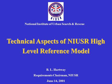 Technical Aspects of NIUSR High Level Reference Model National Institute of Urban Search & Rescue B. L. Hartway Requirements Chairman, NIUSR June 14, 2001.