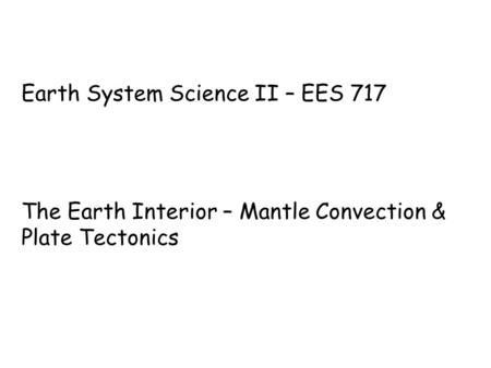 Earth System Science II – EES 717 The Earth Interior – Mantle Convection & Plate Tectonics.