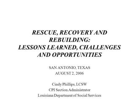 RESCUE, RECOVERY AND REBUILDING: LESSONS LEARNED, CHALLENGES AND OPPORTUNITIES SAN ANTONIO, TEXAS AUGUST 2, 2006 Cindy Phillips, LCSW CPI Section Administrator.