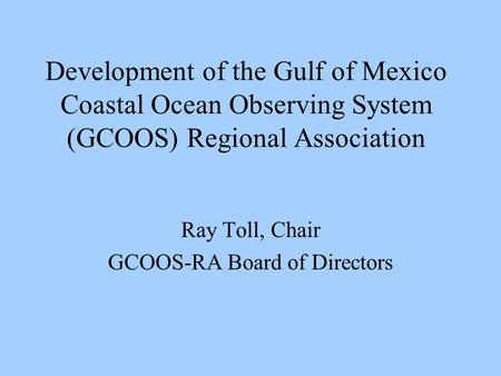 Development of the Gulf of Mexico Coastal Ocean Observing System (GCOOS) Regional Association Ray Toll, Chair GCOOS-RA Board of Directors.