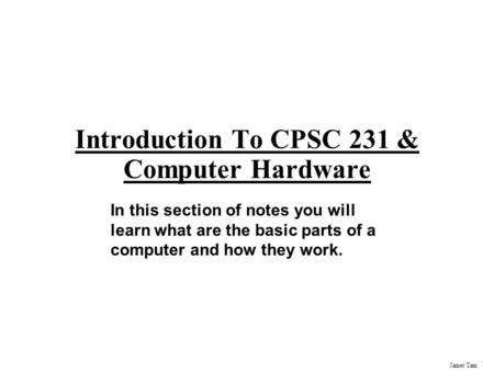James Tam Introduction To CPSC 231 & Computer Hardware In this section of notes you will learn what are the basic parts of a computer and how they work.