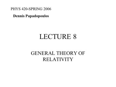 LECTURE 8 GENERAL THEORY OF RELATIVITY PHYS 420-SPRING 2006 Dennis Papadopoulos.