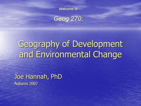 Geography of Development and Environmental Change Joe Hannah, PhD Autumn 2007 Welcome to Geog 270: