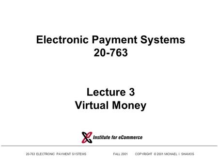 20-763 ELECTRONIC PAYMENT SYSTEMSFALL 2001COPYRIGHT © 2001 MICHAEL I. SHAMOS Electronic Payment Systems 20-763 Lecture 3 Virtual Money.