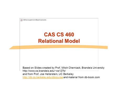 CAS CS 460 Relational Model Based on Slides created by Prof. Mitch Cherniack, Brandeis University  and from Prof. Joe.
