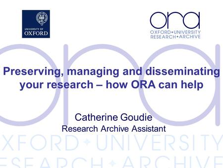 Catherine Goudie Research Archive Assistant Preserving, managing and disseminating your research – how ORA can help.