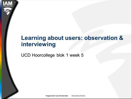 Hogeschool van Amsterdam Interactieve Media Learning about users: observation & interviewing UCD Hoorcollege blok 1 week 5.