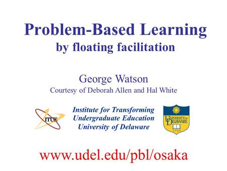 Problem-Based Learning by floating facilitation Institute for Transforming Undergraduate Education George Watson Courtesy of Deborah Allen and Hal White.