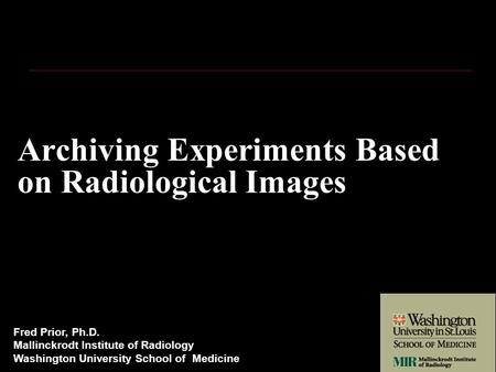 Archiving Experiments Based on Radiological Images Fred Prior, Ph.D. Mallinckrodt Institute of Radiology Washington University School of Medicine.