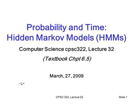 CPSC 322, Lecture 32Slide 1 Probability and Time: Hidden Markov Models (HMMs) Computer Science cpsc322, Lecture 32 (Textbook Chpt 6.5) March, 27, 2009.