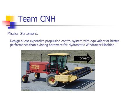 Team CNH Design a less expensive propulsion control system with equivalent or better performance than existing hardware for Hydrostatic Windrower Machine.