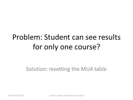 Problem: Student can see results for only one course? Solution: resetting the MUA table 12th March 2010Linda Armitage, studentcentral support.