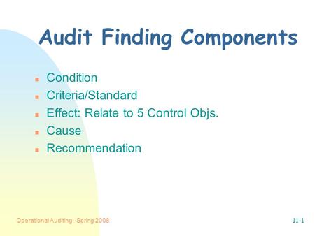 Operational Auditing--Spring 200811-1 Audit Finding Components n Condition n Criteria/Standard n Effect: Relate to 5 Control Objs. n Cause n Recommendation.