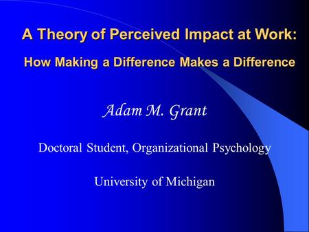 A Theory of Perceived Impact at Work: How Making a Difference Makes a Difference Adam M. Grant Doctoral Student, Organizational Psychology University of.