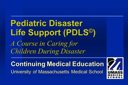 Pediatric Disaster Life Support (PDLS © ) Continuing Medical Education University of Massachusetts Medical School A Course in Caring for Children During.