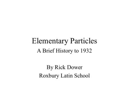 Elementary Particles A Brief History to 1932 By Rick Dower Roxbury Latin School.