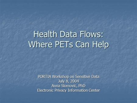 Health Data Flows: Where PETs Can Help PORTIA Workshop on Sensitive Data July 8, 2004 Anna Slomovic, PhD Electronic Privacy Information Center.