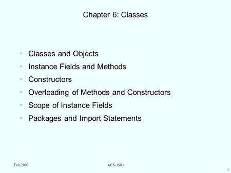 1 Fall 2007ACS-1903 Chapter 6: Classes Classes and Objects Instance Fields and Methods Constructors Overloading of Methods and Constructors Scope of Instance.