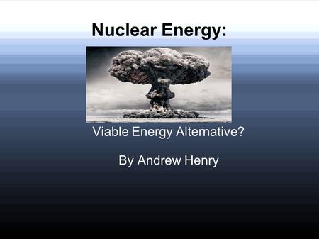 Nuclear Energy: Viable Energy Alternative? By Andrew Henry.