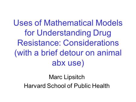 Uses of Mathematical Models for Understanding Drug Resistance: Considerations (with a brief detour on animal abx use) Marc Lipsitch Harvard School of Public.