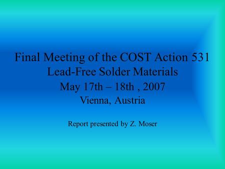 Final Meeting of the COST Action 531 Lead-Free Solder Materials May 17th – 18th, 2007 Vienna, Austria Report presented by Z. Moser.
