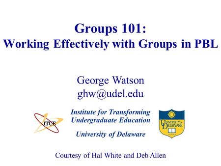 University of Delaware Groups 101: Working Effectively with Groups in PBL Institute for Transforming Undergraduate Education Courtesy of Hal White and.