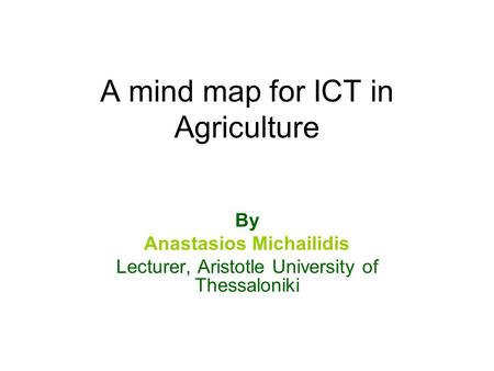 A mind map for ICT in Agriculture By Anastasios Michailidis Lecturer, Aristotle University of Thessaloniki.