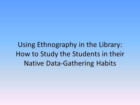 Using Ethnography in the Library: How to Study the Students in their Native Data-Gathering Habits.