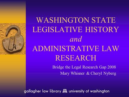 WASHINGTON STATE LEGISLATIVE HISTORY and ADMINISTRATIVE LAW RESEARCH Bridge the Legal Research Gap 2008 Mary Whisner & Cheryl Nyberg.