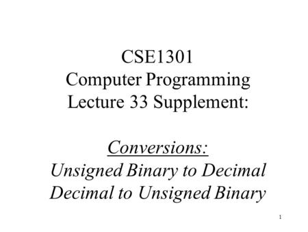 1 CSE1301 Computer Programming Lecture 33 Supplement: Conversions: Unsigned Binary to Decimal Decimal to Unsigned Binary.
