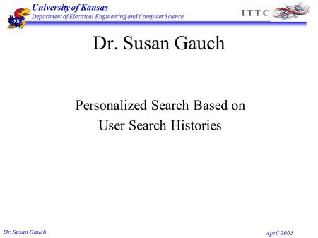 University of Kansas Department of Electrical Engineering and Computer Science Dr. Susan Gauch April 2005 I T T C Dr. Susan Gauch Personalized Search Based.