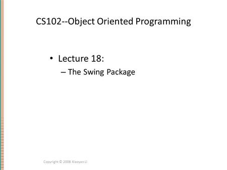CS102--Object Oriented Programming Lecture 18: – The Swing Package Copyright © 2008 Xiaoyan Li.
