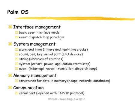CSE 466 – Spring 2000 – PalmOS - 1 Palm OS zInterface management ybasic user interface model yevent dispatch loop paradigm zSystem management yalarm and.