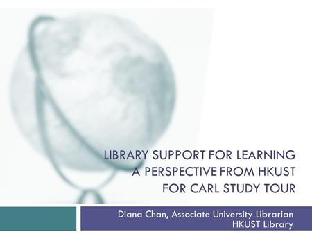 LIBRARY SUPPORT FOR LEARNING A PERSPECTIVE FROM HKUST FOR CARL STUDY TOUR Diana Chan, Associate University Librarian HKUST Library.