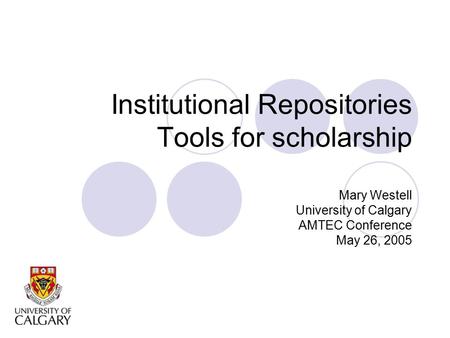 Institutional Repositories Tools for scholarship Mary Westell University of Calgary AMTEC Conference May 26, 2005.