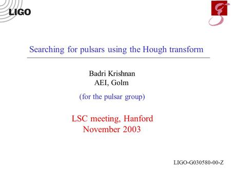 Searching for pulsars using the Hough transform Badri Krishnan AEI, Golm (for the pulsar group) LSC meeting, Hanford November 2003 LIGO-G030580-00-Z.
