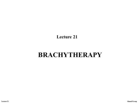 Lecture 21 Ahmed Group Lecture 21 BRACHYTHERAPY. Lecture 21 Ahmed Group Brachytherapy -is the internal radiation treatment achieved by implanting radioactive.