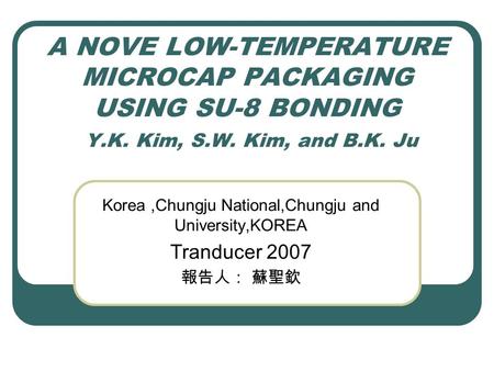 A NOVE LOW-TEMPERATURE MICROCAP PACKAGING USING SU-8 BONDING Y.K. Kim, S.W. Kim, and B.K. Ju Korea,Chungju National,Chungju and University,KOREA Tranducer.