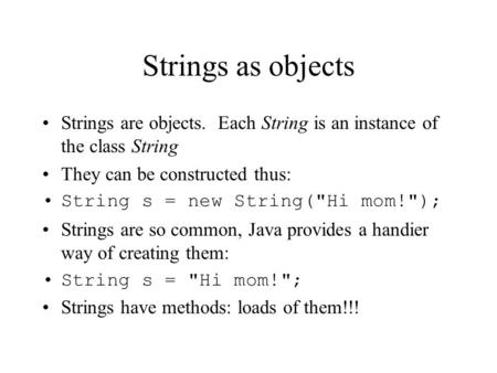 Strings as objects Strings are objects. Each String is an instance of the class String They can be constructed thus: String s = new String(Hi mom!);