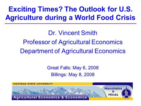 Exciting Times? The Outlook for U.S. Agriculture during a World Food Crisis Dr. Vincent Smith Professor of Agricultural Economics Department of Agricultural.