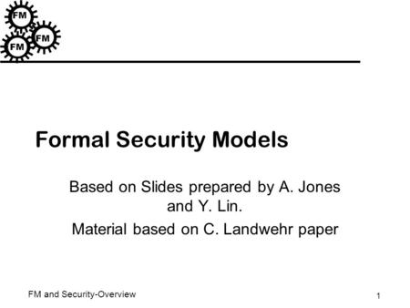 1 FM and Security-Overview FM Formal Security Models Based on Slides prepared by A. Jones and Y. Lin. Material based on C. Landwehr paper.